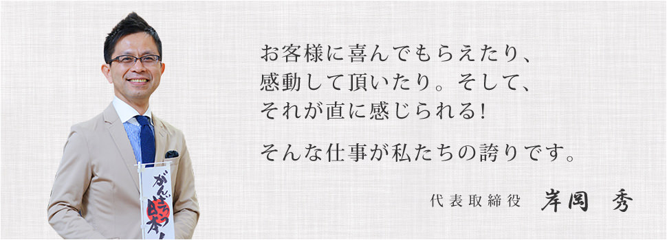 お客様に喜んでもらえたり、感動して頂いたり。そして、それが直に感じられる！ そんな仕事が私たちの誇りです。代表取締役 岸岡秀